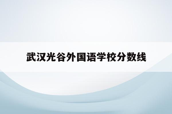 武汉光谷外国语学校分数线(武汉光谷国际外国语学校分数线)