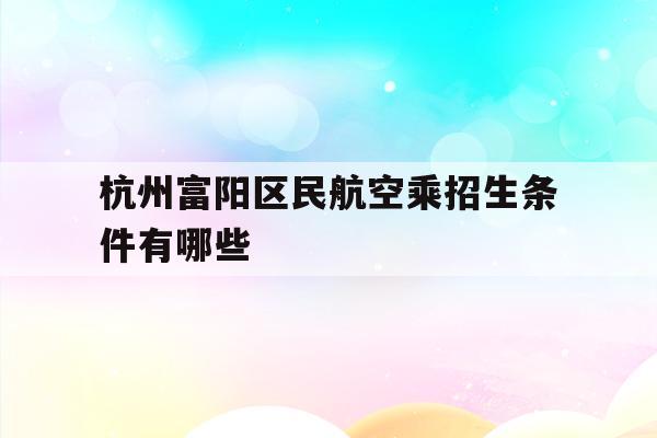 杭州富阳区民航空乘招生条件有哪些(杭州富阳区民航空乘招生条件有哪些学校)
