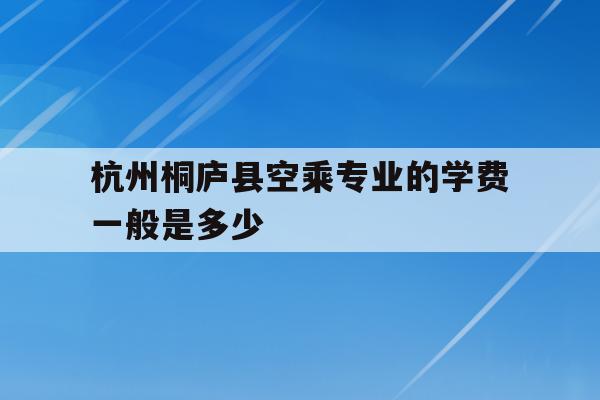 关于杭州桐庐县空乘专业的学费一般是多少的信息