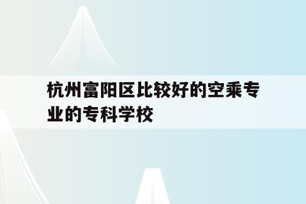 包含杭州富阳区比较好的空乘专业的专科学校的词条