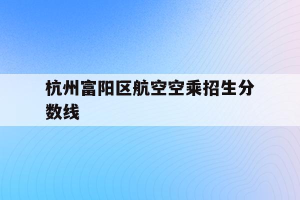 关于杭州富阳区航空空乘招生分数线的信息