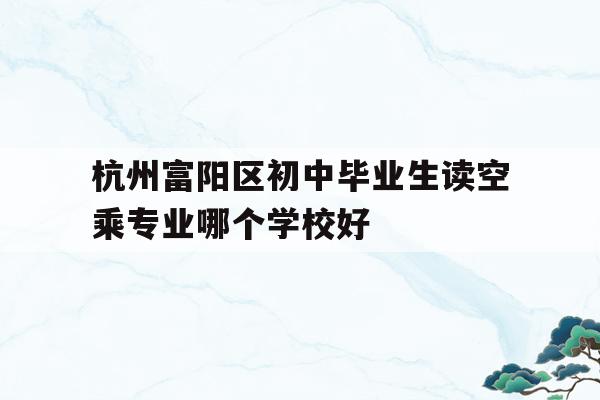 杭州富阳区初中毕业生读空乘专业哪个学校好的简单介绍