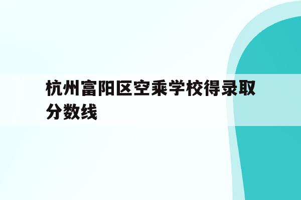 杭州富阳区空乘学校得录取分数线(杭州富阳区空乘学校得录取分数线是多少)