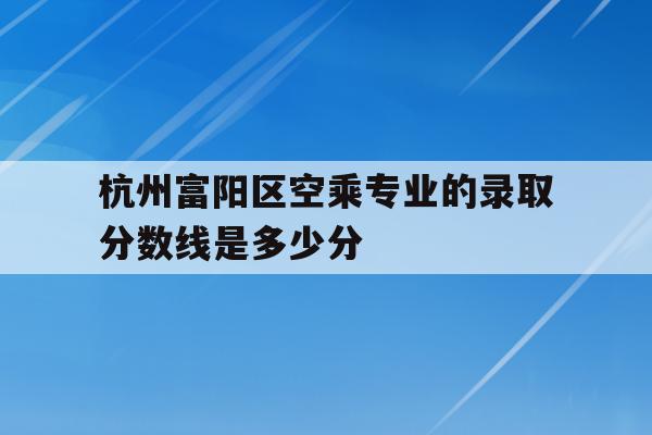 关于杭州富阳区空乘专业的录取分数线是多少分的信息