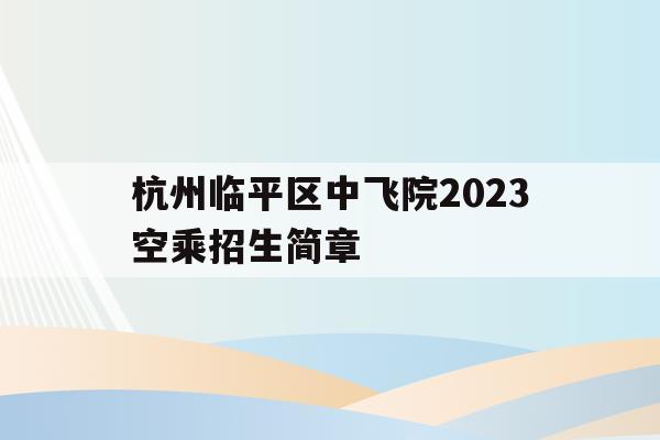 杭州临平区中飞院2023空乘招生简章的简单介绍