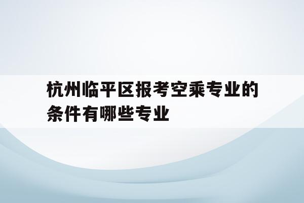 包含杭州临平区报考空乘专业的条件有哪些专业的词条