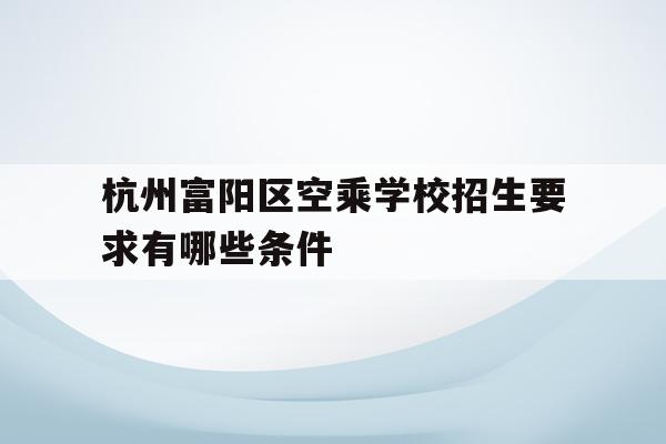 杭州富阳区空乘学校招生要求有哪些条件(杭州富阳区空乘学校招生要求有哪些条件和要求)