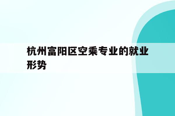 关于杭州富阳区空乘专业的就业形势的信息