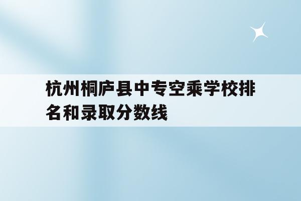 关于杭州桐庐县中专空乘学校排名和录取分数线的信息