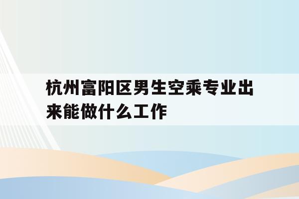 关于杭州富阳区男生空乘专业出来能做什么工作的信息
