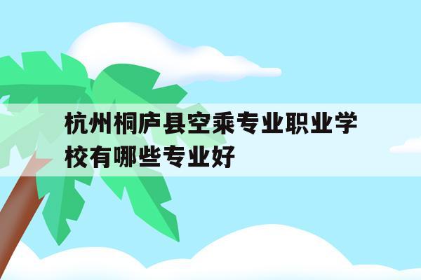 关于杭州桐庐县空乘专业职业学校有哪些专业好的信息