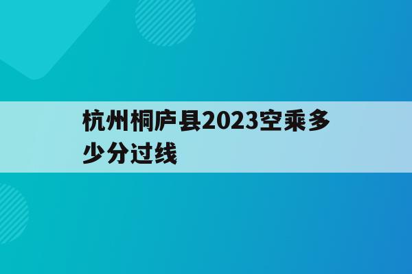 关于杭州桐庐县2023空乘多少分过线的信息