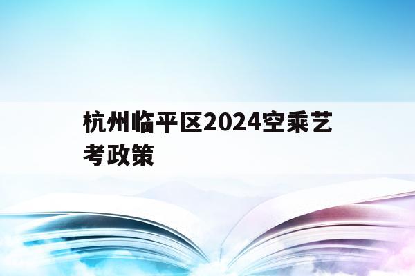杭州临平区2024空乘艺考政策(杭州临平区2024空乘艺考政策公告)