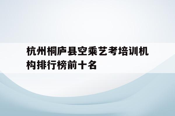 关于杭州桐庐县空乘艺考培训机构排行榜前十名的信息