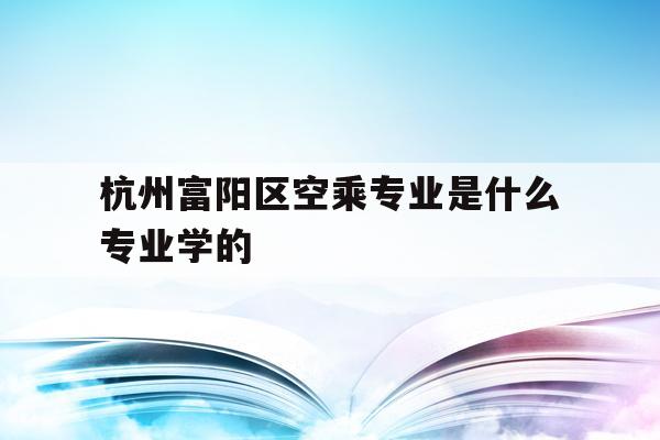 关于杭州富阳区空乘专业是什么专业学的的信息