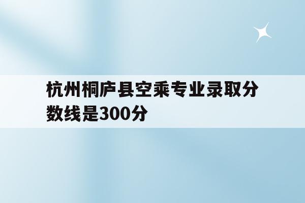 包含杭州桐庐县空乘专业录取分数线是300分的词条