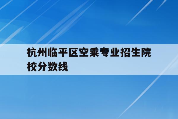 包含杭州临平区空乘专业招生院校分数线的词条