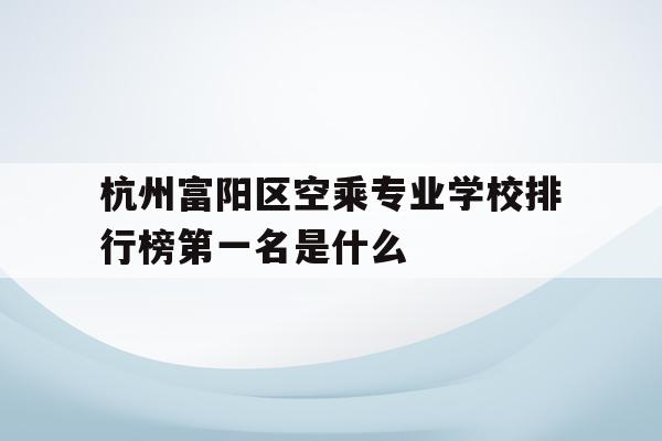 杭州富阳区空乘专业学校排行榜第一名是什么的简单介绍