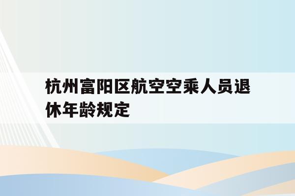 杭州富阳区航空空乘人员退休年龄规定(杭州富阳区航空空乘人员退休年龄规定是多少)