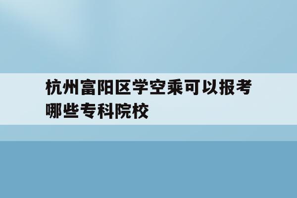 杭州富阳区学空乘可以报考哪些专科院校的简单介绍