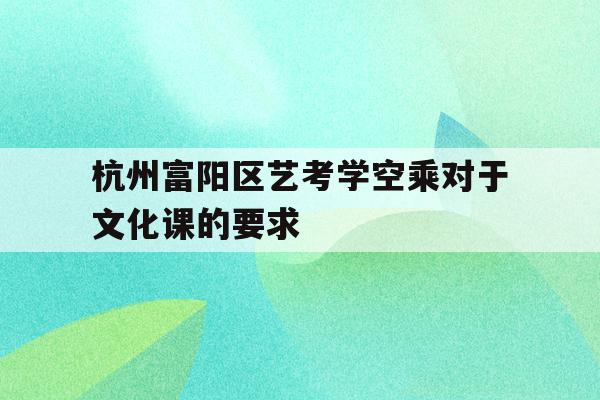 包含杭州富阳区艺考学空乘对于文化课的要求的词条