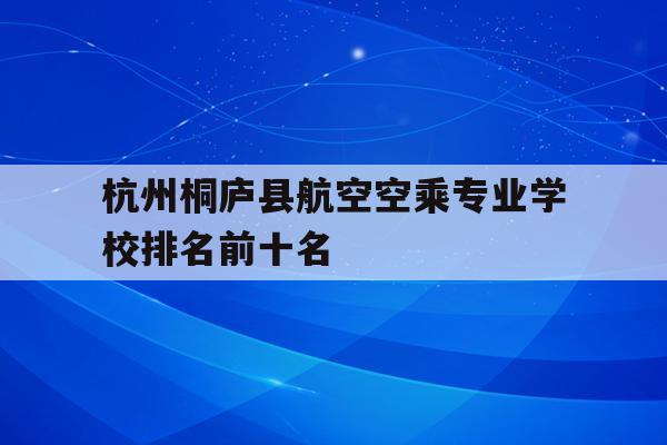 关于杭州桐庐县航空空乘专业学校排名前十名的信息