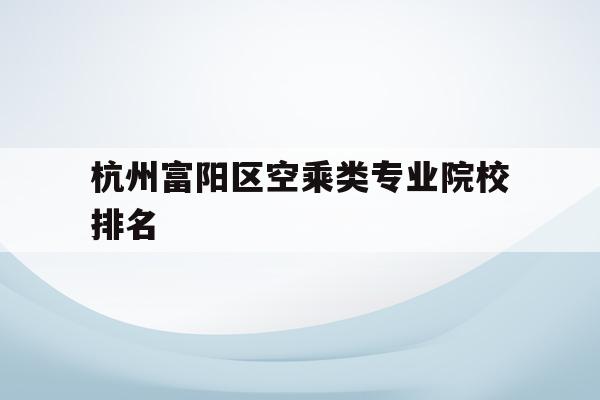 关于杭州富阳区空乘类专业院校排名的信息