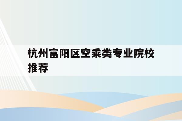 杭州富阳区空乘类专业院校推荐的简单介绍