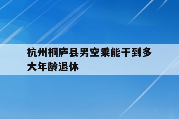 关于杭州桐庐县男空乘能干到多大年龄退休的信息