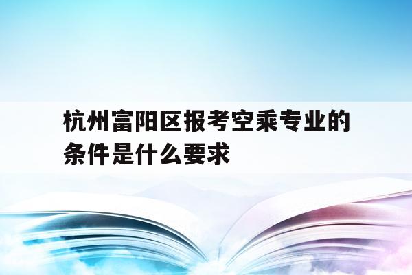 杭州富阳区报考空乘专业的条件是什么要求的简单介绍
