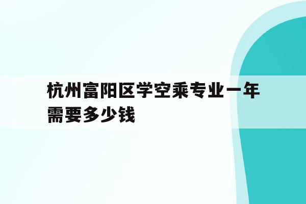 关于杭州富阳区学空乘专业一年需要多少钱的信息