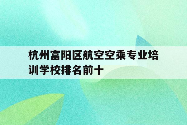 关于杭州富阳区航空空乘专业培训学校排名前十的信息