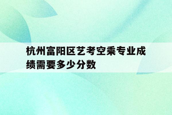 包含杭州富阳区艺考空乘专业成绩需要多少分数的词条