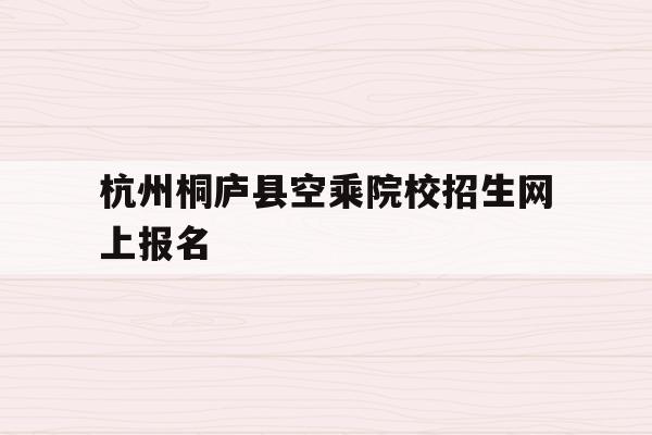 关于杭州桐庐县空乘院校招生网上报名的信息