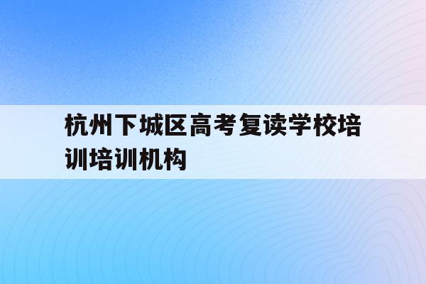 关于杭州下城区高考复读学校培训培训机构的信息