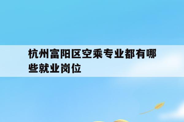 包含杭州富阳区空乘专业都有哪些就业岗位的词条