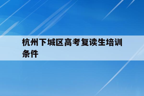 杭州下城区高考复读生培训条件(杭州复读一年的费用一般在多少?)