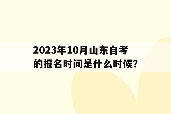 2023年10月山东自考的报名时间是什么时候？()