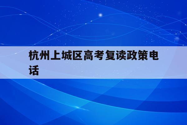 杭州上城区高考复读政策电话(杭州上城区高考复读政策电话是多少)