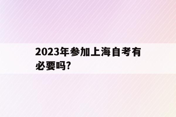 2023年参加上海自考有必要吗?(2023年参加上海自考有必要吗现在)