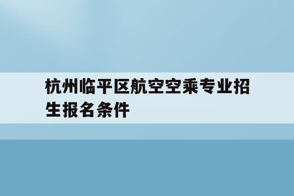 杭州临平区航空空乘专业招生报名条件(杭州临平区航空空乘专业招生报名条件是什么)