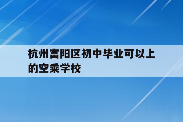 杭州富阳区初中毕业可以上的空乘学校(杭州富阳区初中毕业可以上的空乘学校有哪些)