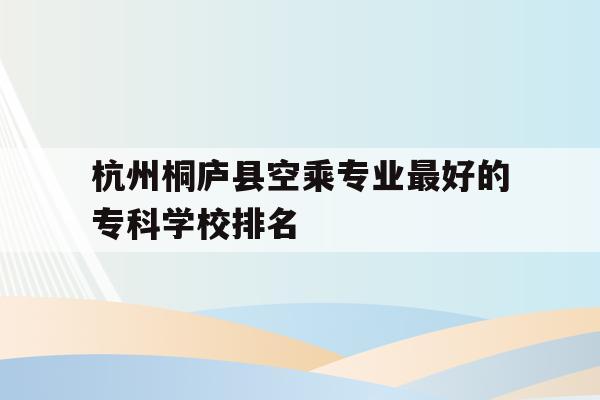 包含杭州桐庐县空乘专业最好的专科学校排名的词条