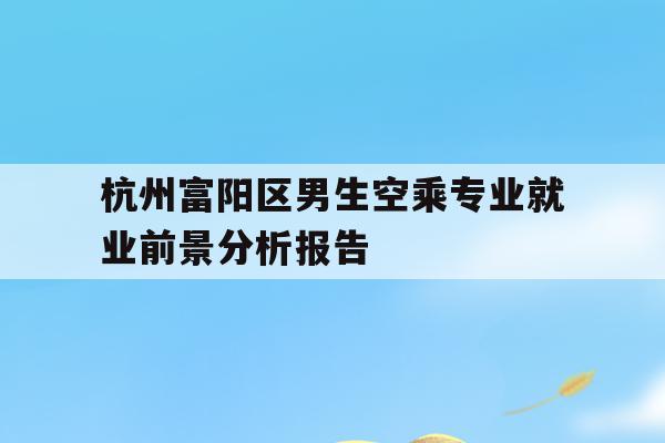 关于杭州富阳区男生空乘专业就业前景分析报告的信息