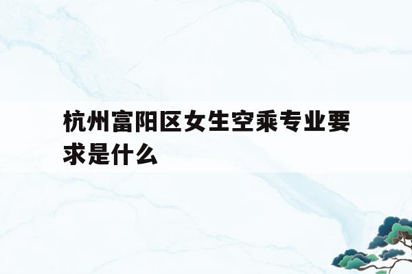 关于杭州富阳区女生空乘专业要求是什么的信息