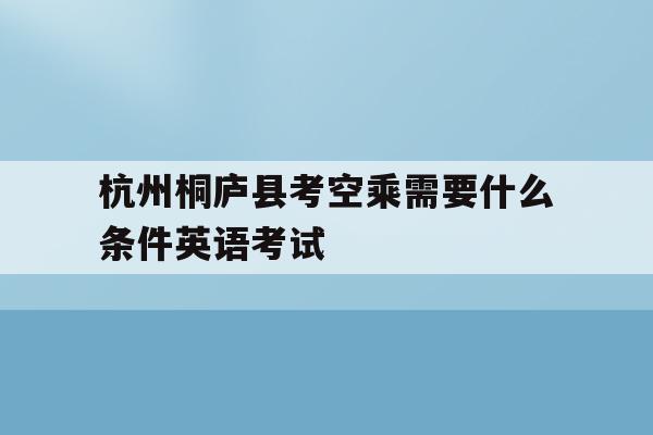 包含杭州桐庐县考空乘需要什么条件英语考试的词条