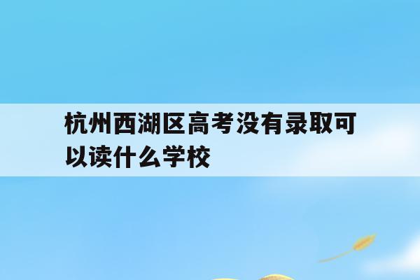 杭州西湖区高考没有录取可以读什么学校(浙江省2021年高考杭州西湖高级中学成绩?)
