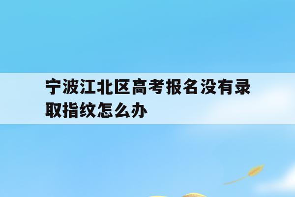 宁波江北区高考报名没有录取指纹怎么办的简单介绍