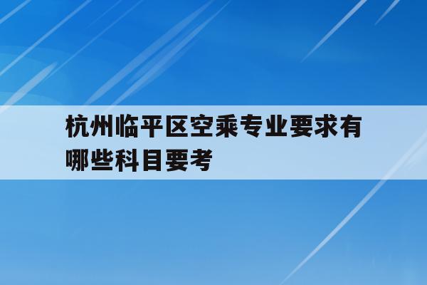 包含杭州临平区空乘专业要求有哪些科目要考的词条