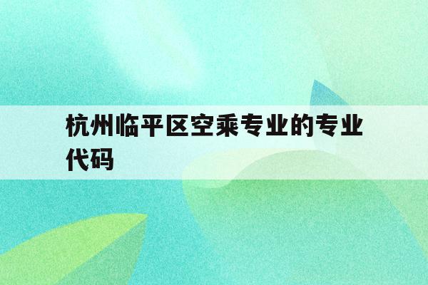 包含杭州临平区空乘专业的专业代码的词条